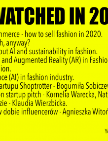 2019 MOST WATCHED VIDEOS: 1. The future of e-commerce - how to sell fashion in 2020. 2. What's fashion tech, anyway? 3. Q&A with H&M about AI and sustainability in fashion. 4. Virtual Reality (VR) and Augmented Reality (AR) in Fashion business. 5. Blockchain in fashion. 6. Artificial Intelligence (AI) in fashion industry. 7. Historia upadku startupu Shoptrotter - Bogumiła Sobiczewska. 8. au revwear - fashion startup pitch - Kornelia Warecka, Natalia Szukała. 9. Blockchain w modzie - Klaudia Wierzbicka. 10. Zwroty towarów w dobie influencerów - Agnieszka Witońska-Pakulska.