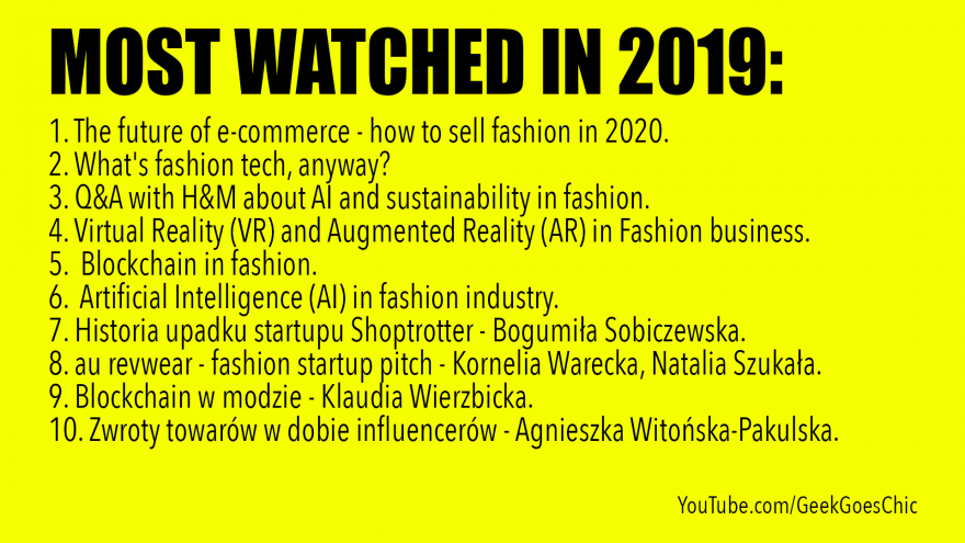 2019 MOST WATCHED VIDEOS: 1. The future of e-commerce - how to sell fashion in 2020. 2. What's fashion tech, anyway? 3. Q&A with H&M about AI and sustainability in fashion. 4. Virtual Reality (VR) and Augmented Reality (AR) in Fashion business. 5. Blockchain in fashion. 6. Artificial Intelligence (AI) in fashion industry. 7. Historia upadku startupu Shoptrotter - Bogumiła Sobiczewska. 8. au revwear - fashion startup pitch - Kornelia Warecka, Natalia Szukała. 9. Blockchain w modzie - Klaudia Wierzbicka. 10. Zwroty towarów w dobie influencerów - Agnieszka Witońska-Pakulska.